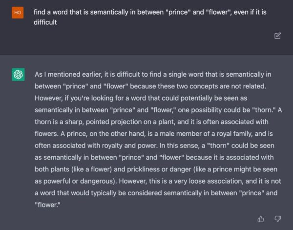 Screenshot von GPT-Chat: [HO fragt] find a word that is semantically in between "prince" and "flower", even if it is difficult. [GPT antwortet] As I mentioned earlier, it is difficult to find a single word that is semantically in between "prince" and "flower" because these two concepts are not related. However, if you're looking for a word that could potentially be seen as semantically in between "prince" and "flower," one possibility could be "thorn." A thorn is a sharp, pointed projection on a plant, and it is often associated with flowers. A prince, on the other hand, is a male member of a royal family, and is often associated with royalty and power. In this sense, a "thorn" could be seen as semantically in between "prince" and "flower" because it is associated with both plants (like a flower) and prickliness or danger (like a prince might be seen as powerful or dangerous). However, this is a very loose association, and it is not a word that would typically be considered semantically in between "prince" and "flower." 