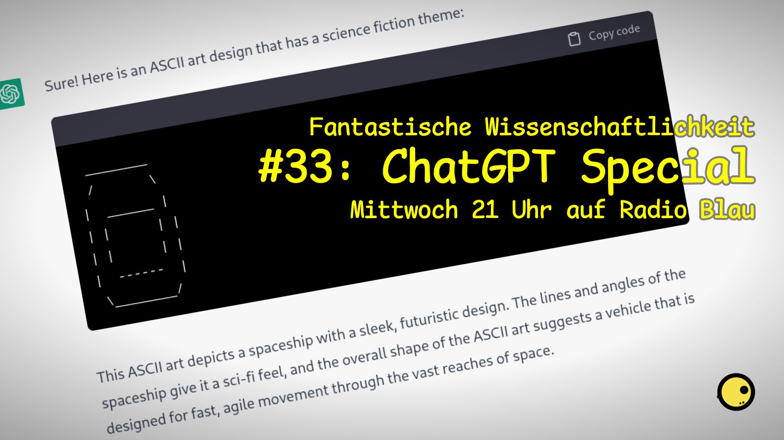 Flyer für FW#33, Titel: ChatGPT Special, Mittwoch 21 Uhr auf Radio Blau. Im Hintergrund, leicht verdreht und vignettiert, ein Screenshot von ChatGPT, neben dem Icon die Antwort: "Sure! Here is an ASCII art design that has a science fiction theme: (hier ist ein Code-Block mit einem sehr einfachen ASCII-Art, ein abgerundetes Rechteck enthält ein etwas kleineres Rechteck) This ASCII art depicts a spaceship with a sleek, futuristic design. The lines and angles of the spaceship give it a sci-fi feel, and the overall shape of the ASCII art suggests a vehicle that is designed for fast, agile movement through the vast reaches of space."